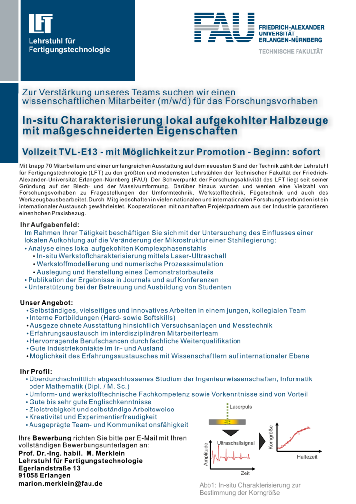 Ihr Aufgabenfeld:
Im Rahmen der Tätigkeiten beschäftigen Sie Sich mit der Untersuchung des Einflusses einer lokalen Aufkohlung auf die Veränderung der Mikrostruktur einer Stahllegierung:
- Analyse eines lokalen Komplexphasenstahls
- Publikation der Ergebnisse in Journals und auf Konferenzen
- Unterstützung bei der Betreuung und Ausbildung von Studenten
Ihr Profil:
- Überdurchschnittlicher Studienabschluss
- Umform- und werkstofftechnische Fachkompetenz und Vorkenntnisse sind von Vorteil
- Gute bis sehr gute Englischkenntnisse
Zielstrebigkeit und selbständige Arbeitsweise
- Kreativität und Experimentierfreudigkeit
- Ausgeprägte Team- und Komunikationsfähigkeit